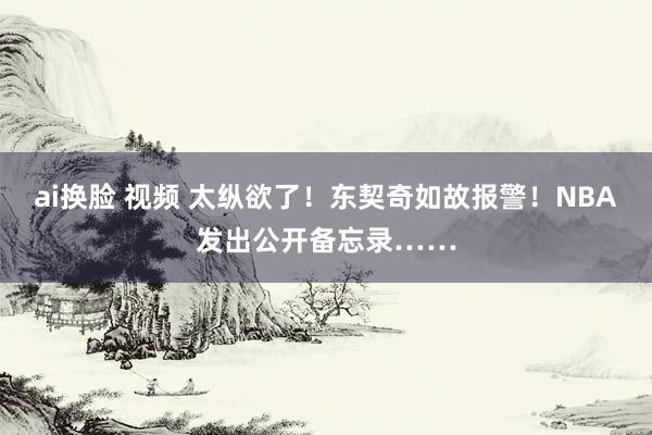 ai换脸 视频 太纵欲了！东契奇如故报警！NBA发出公开备忘录……