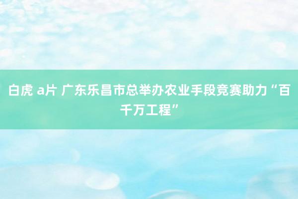白虎 a片 广东乐昌市总举办农业手段竞赛助力“百千万工程”