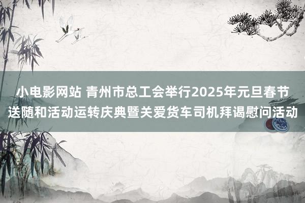 小电影网站 青州市总工会举行2025年元旦春节送随和活动运转庆典暨关爱货车司机拜谒慰问活动