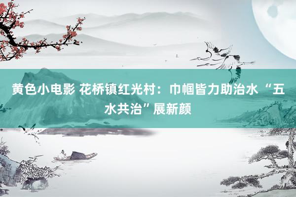 黄色小电影 花桥镇红光村：巾帼皆力助治水 “五水共治”展新颜