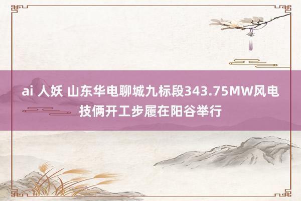 ai 人妖 山东华电聊城九标段343.75MW风电技俩开工步履在阳谷举行