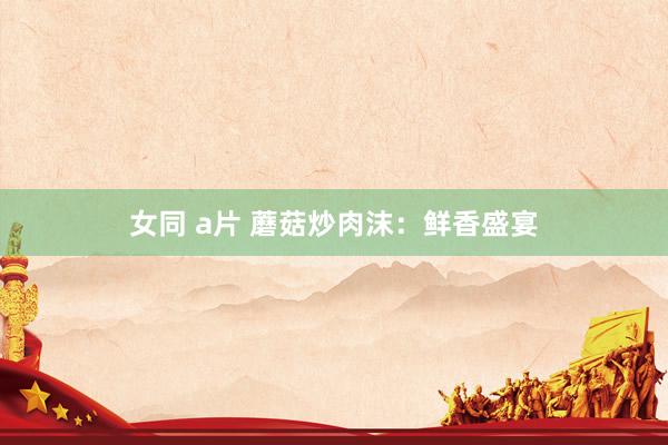 女同 a片 蘑菇炒肉沫：鲜香盛宴