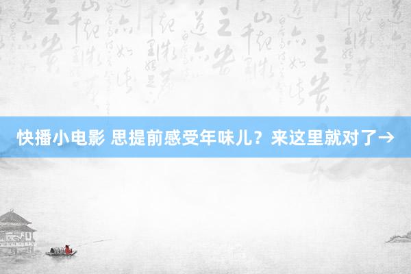 快播小电影 思提前感受年味儿？来这里就对了→
