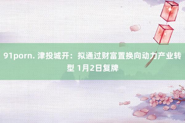 91porn. 津投城开：拟通过财富置换向动力产业转型 1月2日复牌
