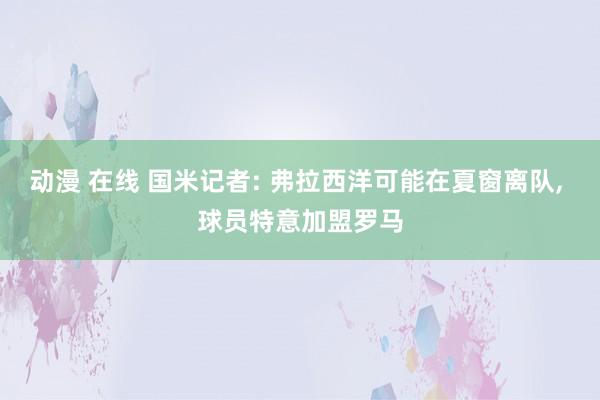 动漫 在线 国米记者: 弗拉西洋可能在夏窗离队, 球员特意加盟罗马