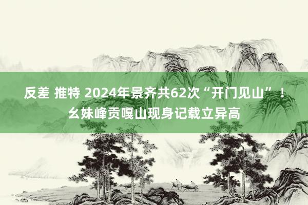 反差 推特 2024年景齐共62次“开门见山” ！幺妹峰贡嘎山现身记载立异高
