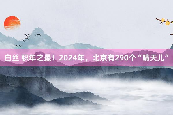 白丝 积年之最！2024年，北京有290个“晴天儿”