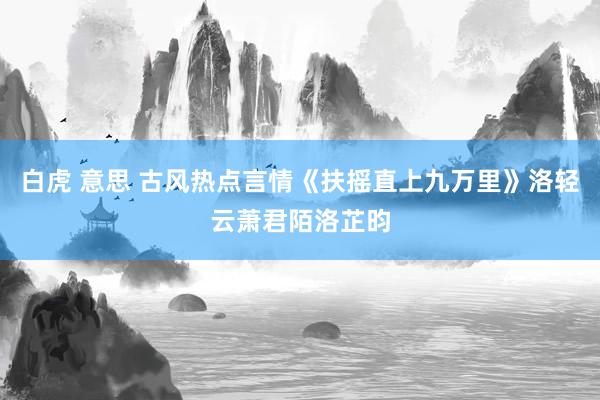 白虎 意思 古风热点言情《扶摇直上九万里》洛轻云萧君陌洛芷昀