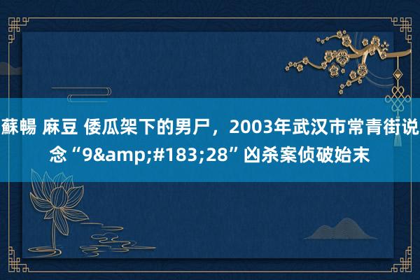蘇暢 麻豆 倭瓜架下的男尸，2003年武汉市常青街说念“9&#183;28”凶杀案侦破始末