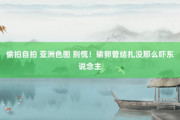 偷拍自拍 亚洲色图 别慌！输卵管结扎没那么吓东说念主