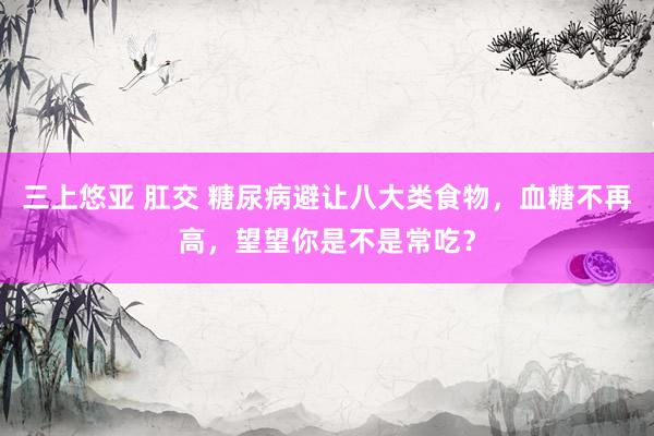 三上悠亚 肛交 糖尿病避让八大类食物，血糖不再高，望望你是不是常吃？