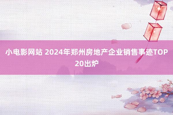 小电影网站 2024年郑州房地产企业销售事迹TOP20出炉