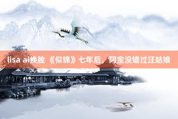 lisa ai换脸 《似锦》七年后，阿宝没错过汪姑娘