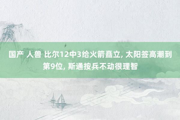 国产 人兽 比尔12中3给火箭矗立, 太阳签高潮到第9位, 斯通按兵不动很理智