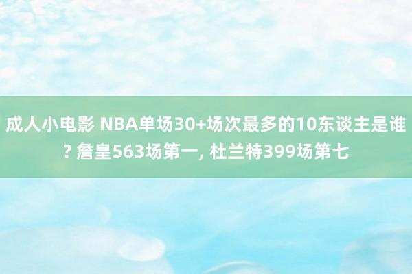 成人小电影 NBA单场30+场次最多的10东谈主是谁? 詹皇563场第一, 杜兰特399场第七