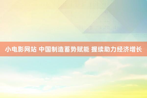小电影网站 中国制造蓄势赋能 握续助力经济增长