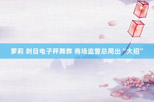 萝莉 刺目电子秤舞弊 商场监管总局出“大招”