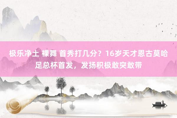 极乐净土 裸舞 首秀打几分？16岁天才恩古莫哈足总杯首发，发扬积极敢突敢带