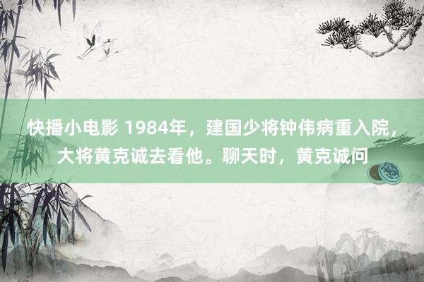 快播小电影 1984年，建国少将钟伟病重入院，大将黄克诚去看他。聊天时，黄克诚问