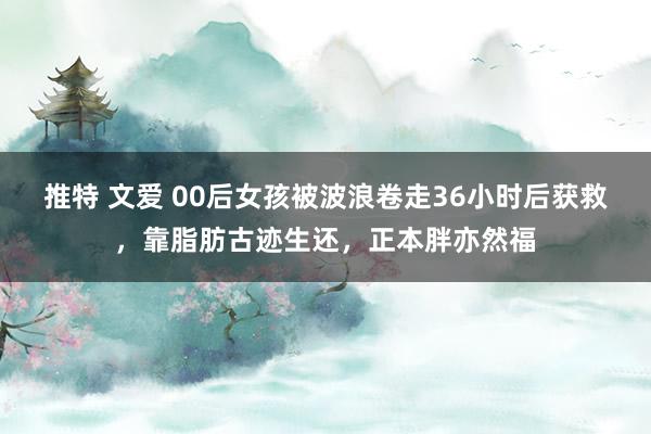 推特 文爱 00后女孩被波浪卷走36小时后获救，靠脂肪古迹生还，正本胖亦然福