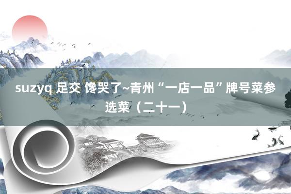 suzyq 足交 馋哭了~青州“一店一品”牌号菜参选菜（二十一）