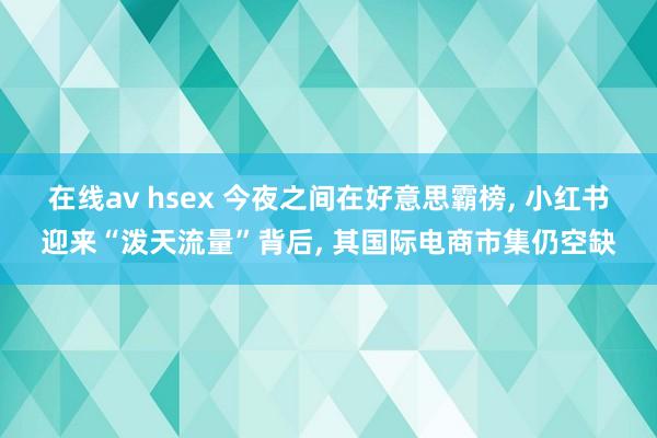 在线av hsex 今夜之间在好意思霸榜, 小红书迎来“泼天流量”背后, 其国际电商市集仍空缺