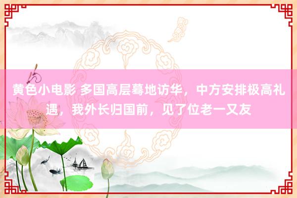 黄色小电影 多国高层蓦地访华，中方安排极高礼遇，我外长归国前，见了位老一又友