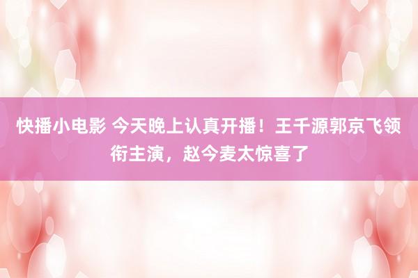 快播小电影 今天晚上认真开播！王千源郭京飞领衔主演，赵今麦太惊喜了