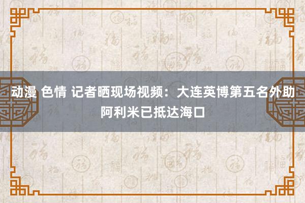 动漫 色情 记者晒现场视频：大连英博第五名外助阿利米已抵达海口