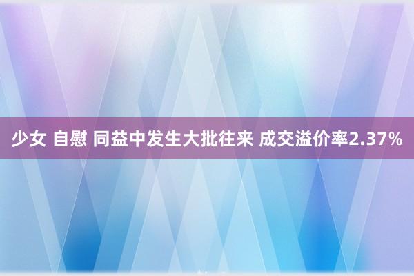 少女 自慰 同益中发生大批往来 成交溢价率2.37%