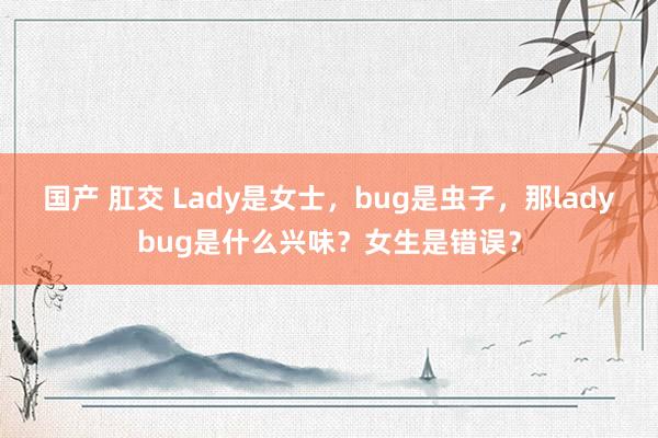 国产 肛交 Lady是女士，bug是虫子，那ladybug是什么兴味？女生是错误？