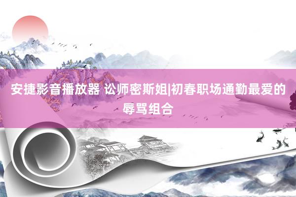安捷影音播放器 讼师密斯姐|初春职场通勤最爱的辱骂组合