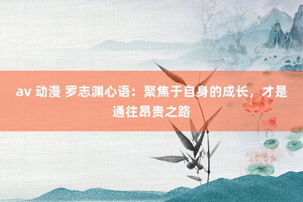 av 动漫 罗志渊心语：聚焦于自身的成长，才是通往昂贵之路