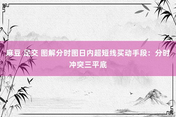 麻豆 足交 图解分时图日内超短线买动手段：分时冲突三平底