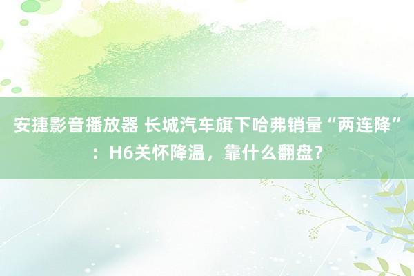 安捷影音播放器 长城汽车旗下哈弗销量“两连降”：H6关怀降温，靠什么翻盘？
