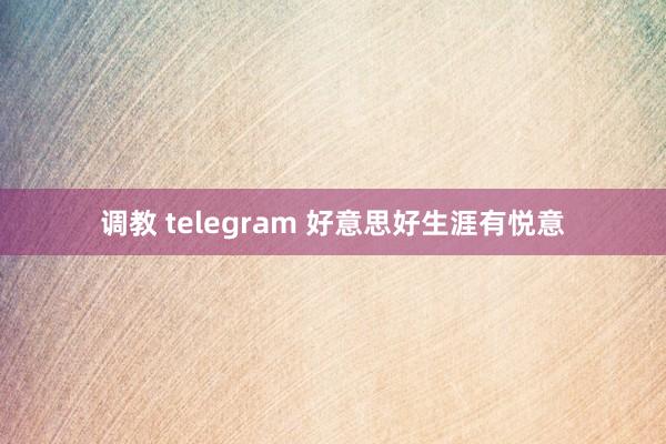 调教 telegram 好意思好生涯有悦意