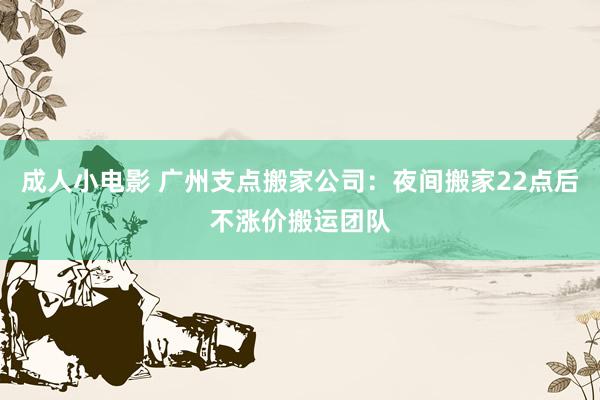 成人小电影 广州支点搬家公司：夜间搬家22点后不涨价搬运团队