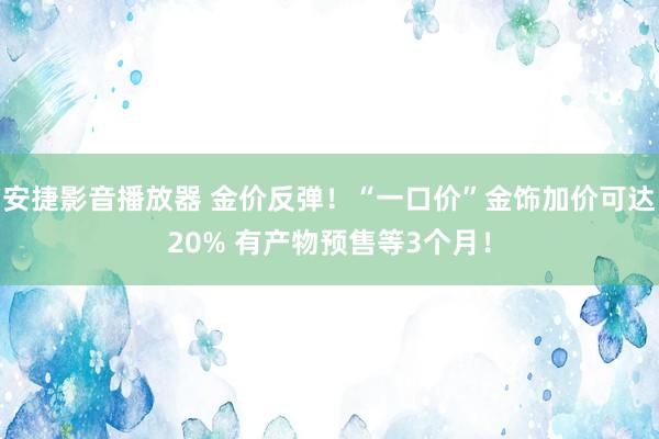 安捷影音播放器 金价反弹！“一口价”金饰加价可达20% 有产物预售等3个月！
