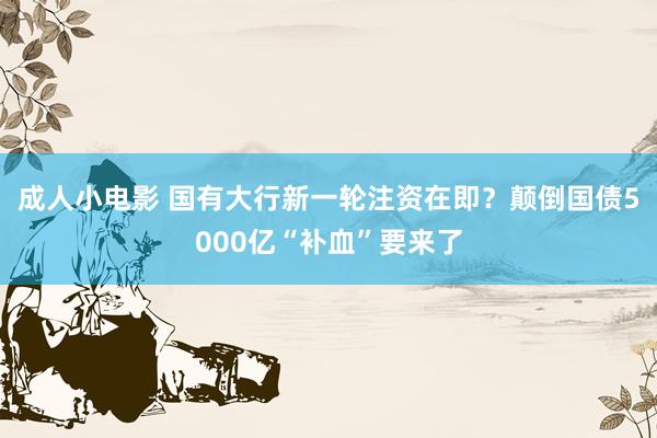 成人小电影 国有大行新一轮注资在即？颠倒国债5000亿“补血”要来了