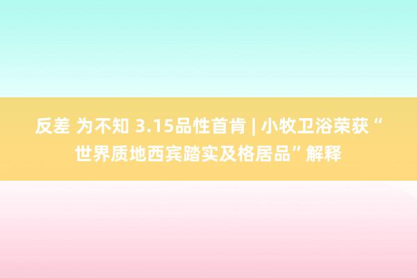 反差 为不知 3.15品性首肯 | 小牧卫浴荣获“世界质地西宾踏实及格居品”解释