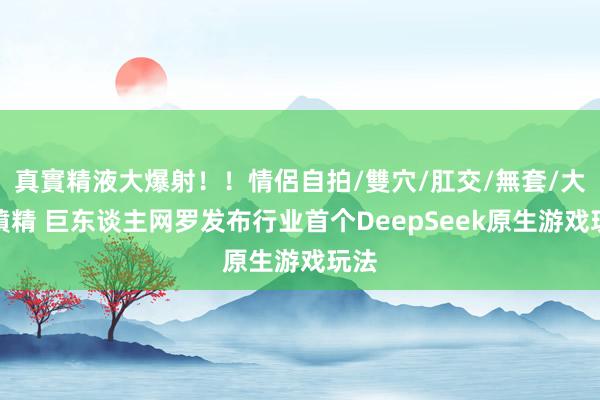 真實精液大爆射！！情侶自拍/雙穴/肛交/無套/大量噴精 巨东谈主网罗发布行业首个DeepSeek原生游戏玩法