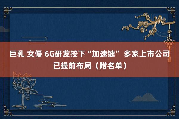 巨乳 女優 6G研发按下“加速键” 多家上市公司已提前布局（附名单）