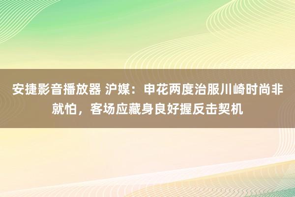安捷影音播放器 沪媒：申花两度治服川崎时尚非就怕，客场应藏身良好握反击契机