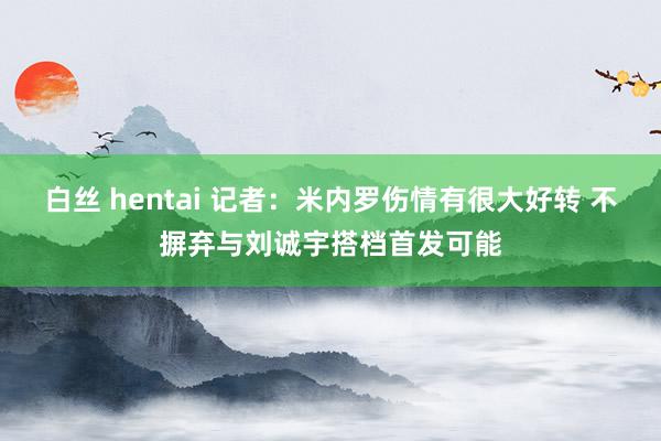 白丝 hentai 记者：米内罗伤情有很大好转 不摒弃与刘诚宇搭档首发可能