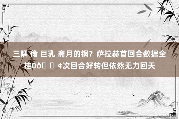 三隅 倫 巨乳 斋月的锅？萨拉赫首回合数据全挂0😢次回合好转但依然无力回天