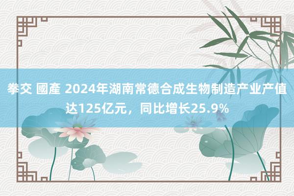 拳交 國產 2024年湖南常德合成生物制造产业产值达125亿元，同比增长25.9%