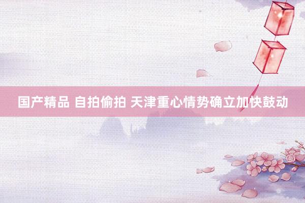 国产精品 自拍偷拍 天津重心情势确立加快鼓动