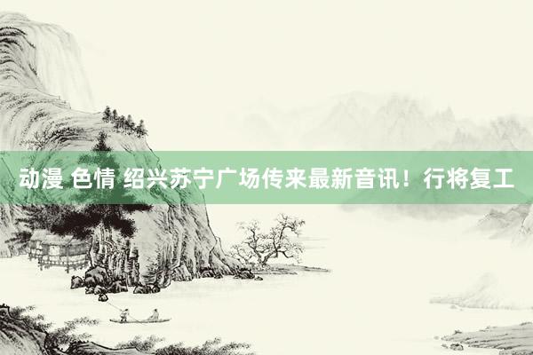 动漫 色情 绍兴苏宁广场传来最新音讯！行将复工