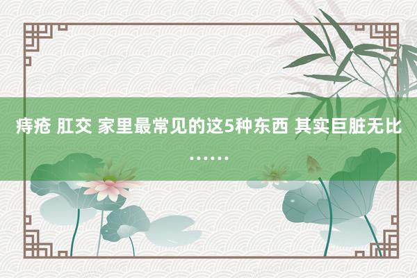 痔疮 肛交 家里最常见的这5种东西 其实巨脏无比……