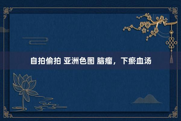 自拍偷拍 亚洲色图 脑瘤，下瘀血汤